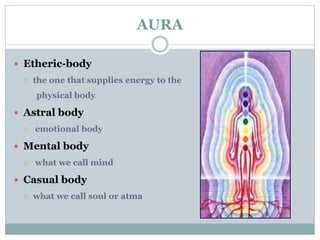 AURA 
 Etheric-body 
 the one that supplies energy to the 
physical body 
 Astral body 
 emotional body 
 Mental body 
 what we call mind 
 Casual body 
 what we call soul or atma 
 