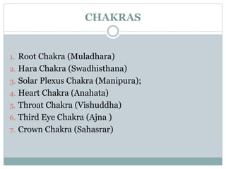 CHAKRAS 
1. Root Chakra (Muladhara) 
2. Hara Chakra (Swadhisthana) 
3. Solar Plexus Chakra (Manipura); 
4. Heart Chakra (Anahata) 
5. Throat Chakra (Vishuddha) 
6. Third Eye Chakra (Ajna ) 
7. Crown Chakra (Sahasrar) 
 