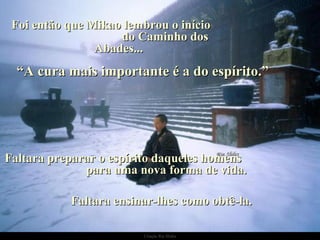 Foi então que Mikao lembrou o início  do Caminho dos Abades... “ A cura mais importante é a do espírito.” Faltara preparar o espírito daqueles homens  para uma nova forma de vida.  Faltara ensinar-lhes como obtê-la. 