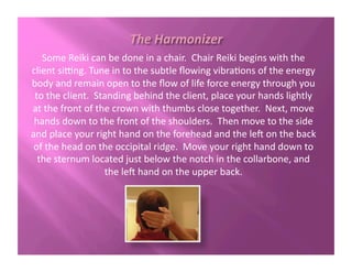 Some	
  Reiki	
  can	
  be	
  done	
  in	
  a	
  chair.	
  	
  Chair	
  Reiki	
  begins	
  with	
  the	
  
client	
  siFng.	
  Tune	
  in	
  to	
  the	
  subtle	
  ﬂowing	
  vibra?ons	
  of	
  the	
  energy	
  
body	
  and	
  remain	
  open	
  to	
  the	
  ﬂow	
  of	
  life	
  force	
  energy	
  through	
  you	
  
to	
  the	
  client.	
  	
  Standing	
  behind	
  the	
  client,	
  place	
  your	
  hands	
  lightly	
  
at	
  the	
  front	
  of	
  the	
  crown	
  with	
  thumbs	
  close	
  together.	
  	
  Next,	
  move	
  
hands	
  down	
  to	
  the	
  front	
  of	
  the	
  shoulders.	
  	
  Then	
  move	
  to	
  the	
  side	
  
and	
  place	
  your	
  right	
  hand	
  on	
  the	
  forehead	
  and	
  the	
  le2	
  on	
  the	
  back	
  
of	
  the	
  head	
  on	
  the	
  occipital	
  ridge.	
  	
  Move	
  your	
  right	
  hand	
  down	
  to	
  
the	
  sternum	
  located	
  just	
  below	
  the	
  notch	
  in	
  the	
  collarbone,	
  and	
  
the	
  le2	
  hand	
  on	
  the	
  upper	
  back.	
  
 