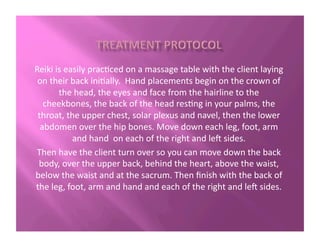 Reiki	
  is	
  easily	
  prac?ced	
  on	
  a	
  massage	
  table	
  with	
  the	
  client	
  laying	
  
on	
  their	
  back	
  ini?ally.	
  	
  Hand	
  placements	
  begin	
  on	
  the	
  crown	
  of	
  
the	
  head,	
  the	
  eyes	
  and	
  face	
  from	
  the	
  hairline	
  to	
  the	
  
cheekbones,	
  the	
  back	
  of	
  the	
  head	
  res?ng	
  in	
  your	
  palms,	
  the	
  
throat,	
  the	
  upper	
  chest,	
  solar	
  plexus	
  and	
  navel,	
  then	
  the	
  lower	
  
abdomen	
  over	
  the	
  hip	
  bones.	
  Move	
  down	
  each	
  leg,	
  foot,	
  arm	
  
and	
  hand	
  	
  on	
  each	
  of	
  the	
  right	
  and	
  le2	
  sides.	
  
Then	
  have	
  the	
  client	
  turn	
  over	
  so	
  you	
  can	
  move	
  down	
  the	
  back	
  
body,	
  over	
  the	
  upper	
  back,	
  behind	
  the	
  heart,	
  above	
  the	
  waist,	
  
below	
  the	
  waist	
  and	
  at	
  the	
  sacrum.	
  Then	
  ﬁnish	
  with	
  the	
  back	
  of	
  
the	
  leg,	
  foot,	
  arm	
  and	
  hand	
  and	
  each	
  of	
  the	
  right	
  and	
  le2	
  sides.	
  
 