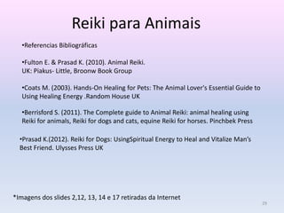 Reiki para Animais 
•Referencias Bibliográficas 
•Fulton E. & Prasad K. (2010). Animal Reiki. 
UK: Piakus- Little, Broonw Book Group 
•Coats M. (2003). Hands-On Healing for Pets: The Animal Lover's Essential Guide to 
Using Healing Energy .Random House UK 
•Berrisford S. (2011). The Complete guide to Animal Reiki: animal healing using 
Reiki for animals, Reiki for dogs and cats, equine Reiki for horses. Pinchbek Press 
•Prasad K.(2012). Reiki for Dogs: UsingSpiritual Energy to Heal and Vitalize Man’s 
Best Friend. Ulysses Press UK 
*Imagens dos slides 2,12, 13, 14 e 17 retiradas da Internet 
29 
 