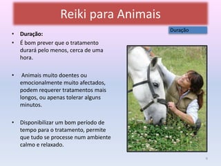 Reiki para Animais 
• Duração: 
• É bom prever que o tratamento 
durará pelo menos, cerca de uma 
hora. 
• Animais muito doentes ou 
emocionalmente muito afectados, 
podem requerer tratamentos mais 
longos, ou apenas tolerar alguns 
minutos. 
• Disponibilizar um bom período de 
tempo para o tratamento, permite 
que tudo se processe num ambiente 
calmo e relaxado. 
Duração 
6 
 