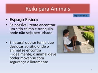 Reiki para Animais 
• Espaço Físico: 
• Se possível, tente encontrar 
um sítio calmo e tranquilo, 
onde não seja perturbado. 
• É natural que se tenha que 
deslocar ao sitio onde o 
animal se encontra 
…idealmente, o animal deve 
poder mover-se com 
segurança e livremente 
Espaço Físico 
8 
 