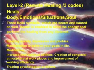 Level-2 (Remote Healing /3 codes)
Heals
Body,Emotions/Situations,Soul
Three Reiki symbols, which are secret and sacred
as well. Healer is enabled to send the energy and
perform the healing from any distance.
Clearing anxiety, depression and phobias.
Manifestation to achieve your goals in life.
Meditations.
Increase your spiritual abilities. Creation of congenial
atmosphere at work places and improvement of
working efficiency.
Treating psychological problems.
 