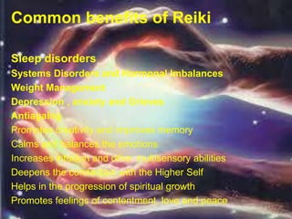 Common benefits of Reiki
Sleep disorders
Systems Disorders and Hormonal Imbalances
Weight Management
Depression , anxiety and Grieves
Antiagaing
Promotes creativity and improves memory
Calms and balances the emotions
Increases intuition and other multisensory abilities
Deepens the connection with the Higher Self
Helps in the progression of spiritual growth
Promotes feelings of contentment, love and peace
 