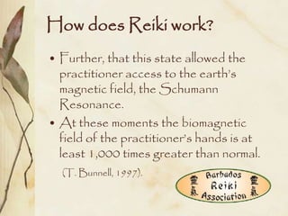 How does Reiki work?
• Further, that this state allowed the
  practitioner access to the earth’s
  magnetic field, the Schumann
  Resonance.
• At these moments the biomagnetic
  field of the practitioner’s hands is at
  least 1,000 times greater than normal.
  (T. Bunnell, 1997).
 