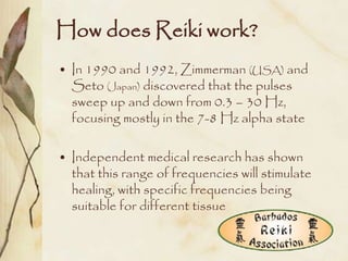 How does Reiki work?
• In 1990 and 1992, Zimmerman (USA) and
  Seto (Japan) discovered that the pulses
  sweep up and down from 0.3 – 30 Hz,
  focusing mostly in the 7-8 Hz alpha state

• Independent medical research has shown
  that this range of frequencies will stimulate
  healing, with specific frequencies being
  suitable for different tissue
 