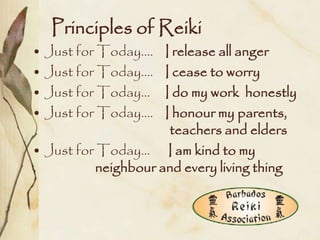 Principles of Reiki
• Just for Today….   I release all anger
• Just for Today….   I cease to worry
• Just for Today…    I do my work honestly
• Just for Today….   I honour my parents,
                      teachers and elders
• Just for Today… I am kind to my
          neighbour and every living thing
 
