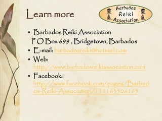 Learn more
• Barbados Reiki Association
 P O Box 699 , Bridgetown, Barbados
• E-mail: barbadosreiki@hotmail.com
• Web:
  http://www.barbadosreikiassociation.com
• Facebook:
  http://www.facebook.com/pages/Barbad
  os-Reiki-Association/111163506165
 