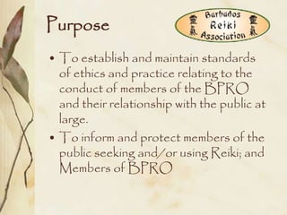 Purpose
• To establish and maintain standards
  of ethics and practice relating to the
  conduct of members of the BPRO
  and their relationship with the public at
  large.
• To inform and protect members of the
  public seeking and/or using Reiki; and
  Members of BPRO
 