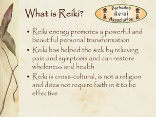 What is Reiki?
• Reiki energy promotes a powerful and
  beautiful personal transformation
• Reiki has helped the sick by relieving
  pain and symptoms and can restore
  wholeness and health
• Reiki is cross-cultural, is not a religion
  and does not require faith in it to be
  effective
 