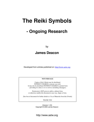 http://www.aetw.org
The Reiki Symbols
- Ongoing Research
by
James Deacon
Developed from articles published on: http://www.aetw.org
[Version 1.01]
Copyright © 2005 James Deacon
NOT FOR SALE
Copies of this E-Book may be distributed
WITHOUT CHARGE to anyone you wish.
It may also be distributed WITHOUT CHARGE in printed form
- providing it is done so in its entirety (including end-pages).
Permission is NOT given to add to, subtract from,
or otherwise modify this document in any way, shape or form.
[See foot of document for further details re: Use of Materials from this E-book]
THANK YOU
 