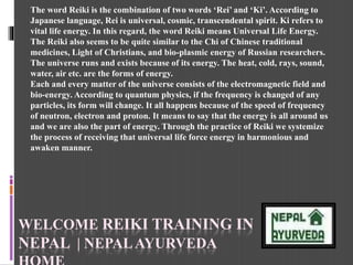 WELCOME REIKI TRAINING IN
NEPAL | NEPALAYURVEDA
The word Reiki is the combination of two words ‘Rei’ and ‘Ki’. According to
Japanese language, Rei is universal, cosmic, transcendental spirit. Ki refers to
vital life energy. In this regard, the word Reiki means Universal Life Energy.
The Reiki also seems to be quite similar to the Chi of Chinese traditional
medicines, Light of Christians, and bio-plasmic energy of Russian researchers.
The universe runs and exists because of its energy. The heat, cold, rays, sound,
water, air etc. are the forms of energy.
Each and every matter of the universe consists of the electromagnetic field and
bio-energy. According to quantum physics, if the frequency is changed of any
particles, its form will change. It all happens because of the speed of frequency
of neutron, electron and proton. It means to say that the energy is all around us
and we are also the part of energy. Through the practice of Reiki we systemize
the process of receiving that universal life force energy in harmonious and
awaken manner.
 