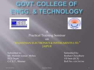 A
Practical Training Seminar
on
“RAJASTHAN ELECTRONICS & INSTRUMENTS LTD.”
JAIPUR
Submitted to:
Mr. Mahesh kumar Mehra
ECE Deptt.
G.C.E.T., Bikaner
Submitted by:
Roshan Choudhary
VII Sem (ECE)
Roll No.-11ECTEC046
10/10/2014 Roshan Mani 1
 