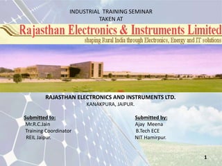 INDUSTRIAL TRAINING SEMINAR 
TAKEN AT 
RAJASTHAN ELECTRONICS AND INSTRUMENTS LTD. 
KANAKPURA, JAIPUR. 
Submitted to: Submitted by: 
Mr.R.C.Jain Ajay Meena 
Training Coordinator B.Tech ECE 
REIL Jaipur. NIT Hamirpur. 
1 
 
