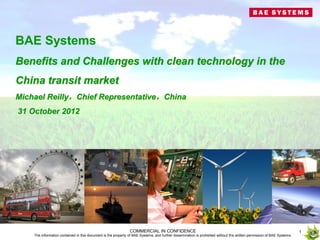 BAE Systems
Benefits and Challenges with clean technology in the
China transit market
Michael Reilly，Chief Representative，China
31 October 2012




                                                               COMMERCIAL IN CONFIDENCE                                                                                 1
    The information contained in this document is the property of BAE Systems, and further dissemination is prohibited without the written permission of BAE Systems.
 