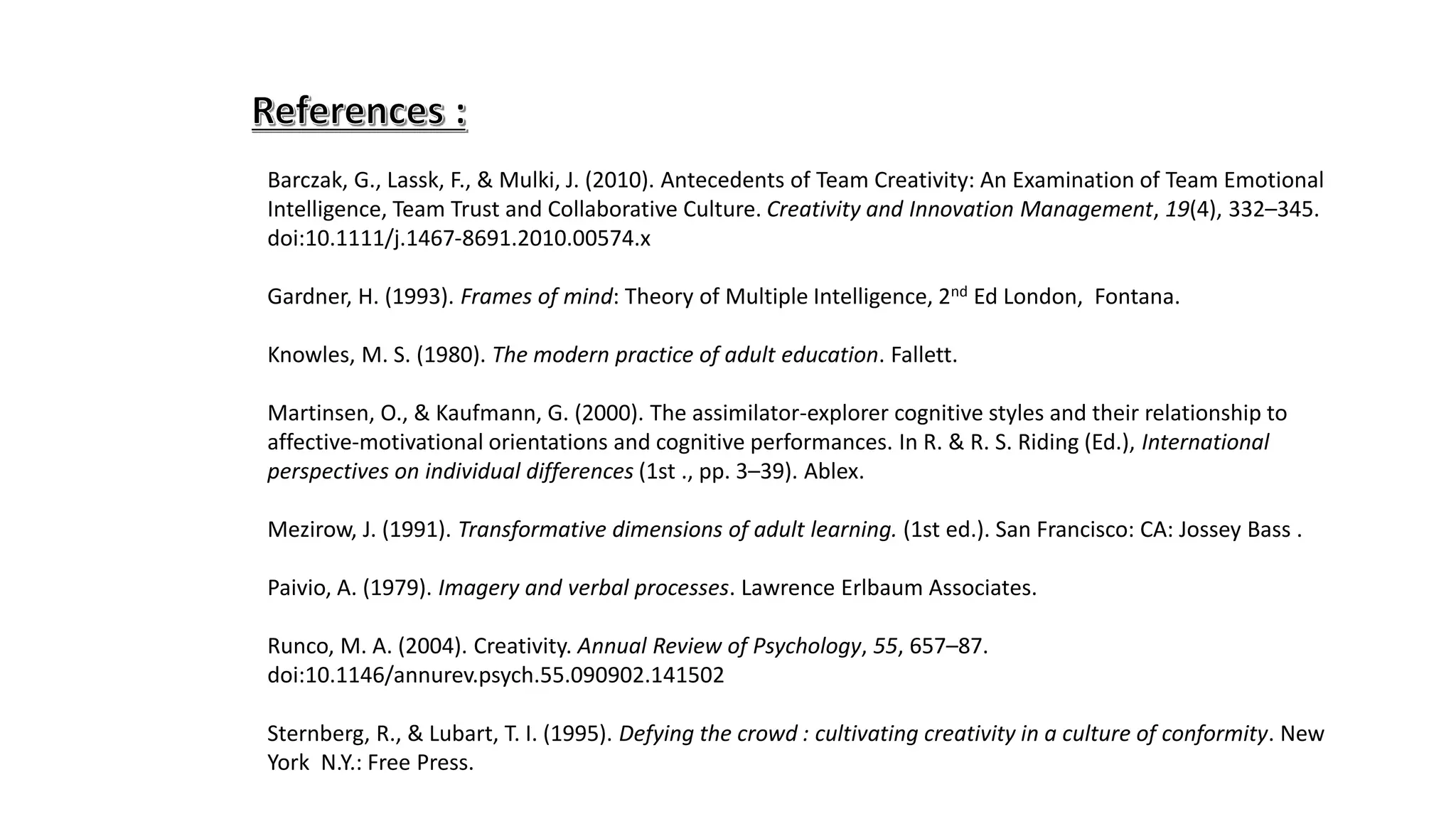 Barczak, G., Lassk, F., & Mulki, J. (2010). Antecedents of Team Creativity: An Examination of Team Emotional
Intelligence, Team Trust and Collaborative Culture. Creativity and Innovation Management, 19(4), 332–345.
doi:10.1111/j.1467-8691.2010.00574.x
Gardner, H. (1993). Frames of mind: Theory of Multiple Intelligence, 2nd Ed London, Fontana.
Knowles, M. S. (1980). The modern practice of adult education. Fallett.
Martinsen, O., & Kaufmann, G. (2000). The assimilator-explorer cognitive styles and their relationship to
affective-motivational orientations and cognitive performances. In R. & R. S. Riding (Ed.), International
perspectives on individual differences (1st ., pp. 3–39). Ablex.
Mezirow, J. (1991). Transformative dimensions of adult learning. (1st ed.). San Francisco: CA: Jossey Bass .
Paivio, A. (1979). Imagery and verbal processes. Lawrence Erlbaum Associates.
Runco, M. A. (2004). Creativity. Annual Review of Psychology, 55, 657–87.
doi:10.1146/annurev.psych.55.090902.141502
Sternberg, R., & Lubart, T. I. (1995). Defying the crowd : cultivating creativity in a culture of conformity. New
York N.Y.: Free Press.
 