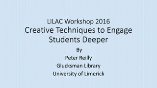 LILAC Workshop 2016
Creative Techniques to Engage
Students Deeper
By
Peter Reilly
Glucksman Library
University of Limerick
 