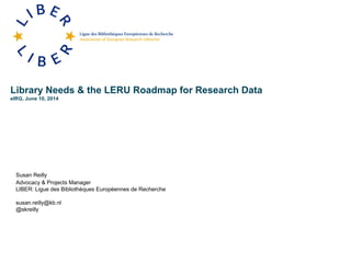 Library Needs & the LERU Roadmap for Research Data
eIRG, June 10, 2014
Susan Reilly
Advocacy & Projects Manager
LIBER: Ligue des Bibliothèques Européennes de Recherche
susan.reilly@kb.nl
@skreilly
 