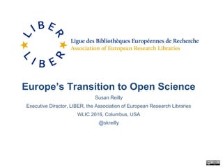 Europe’s Transition to Open Science
Susan Reilly
Executive Director, LIBER, the Association of European Research Libraries
WLIC 2016, Columbus, USA
@skreilly
 