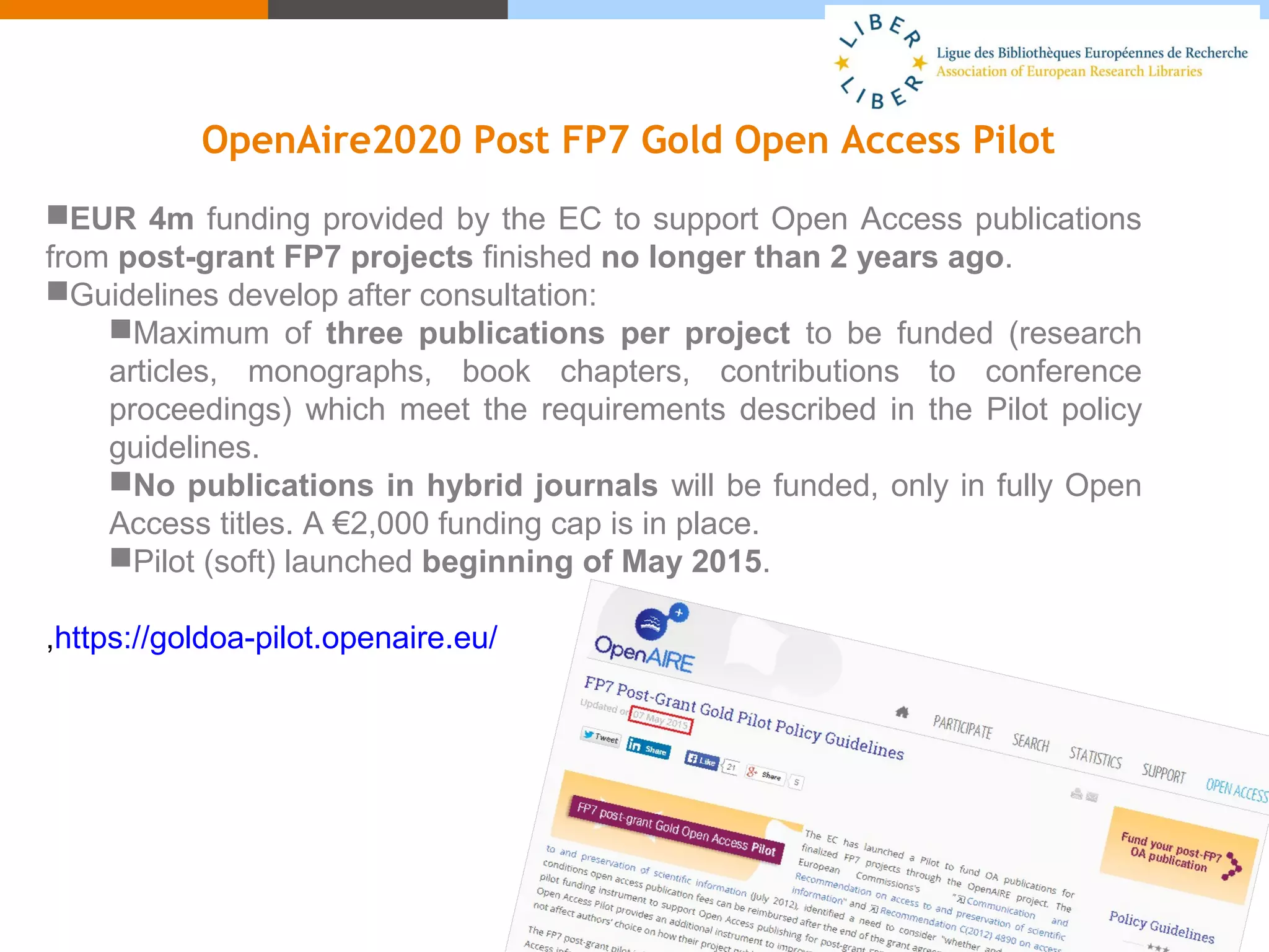 OpenAire2020 Post FP7 Gold Open Access Pilot
EUR 4m funding provided by the EC to support Open Access publications
from post-grant FP7 projects finished no longer than 2 years ago.
Guidelines develop after consultation:
Maximum of three publications per project to be funded (research
articles, monographs, book chapters, contributions to conference
proceedings) which meet the requirements described in the Pilot policy
guidelines.
No publications in hybrid journals will be funded, only in fully Open
Access titles. A €2,000 funding cap is in place.
Pilot (soft) launched beginning of May 2015.
,https://goldoa-pilot.openaire.eu/
 