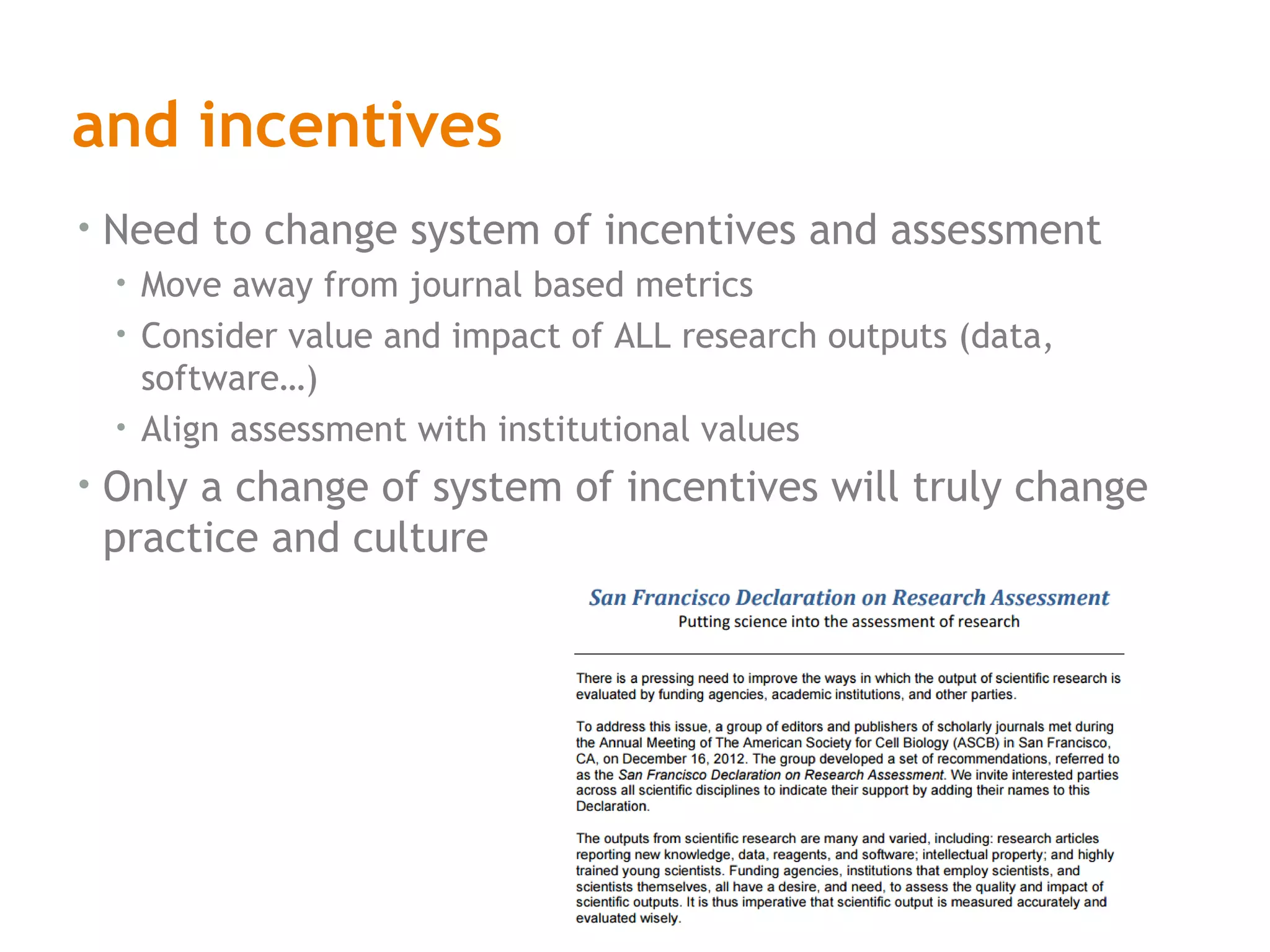 and incentives
• Need to change system of incentives and assessment
• Move away from journal based metrics
• Consider value and impact of ALL research outputs (data,
software…)
• Align assessment with institutional values
• Only a change of system of incentives will truly change
practice and culture
 