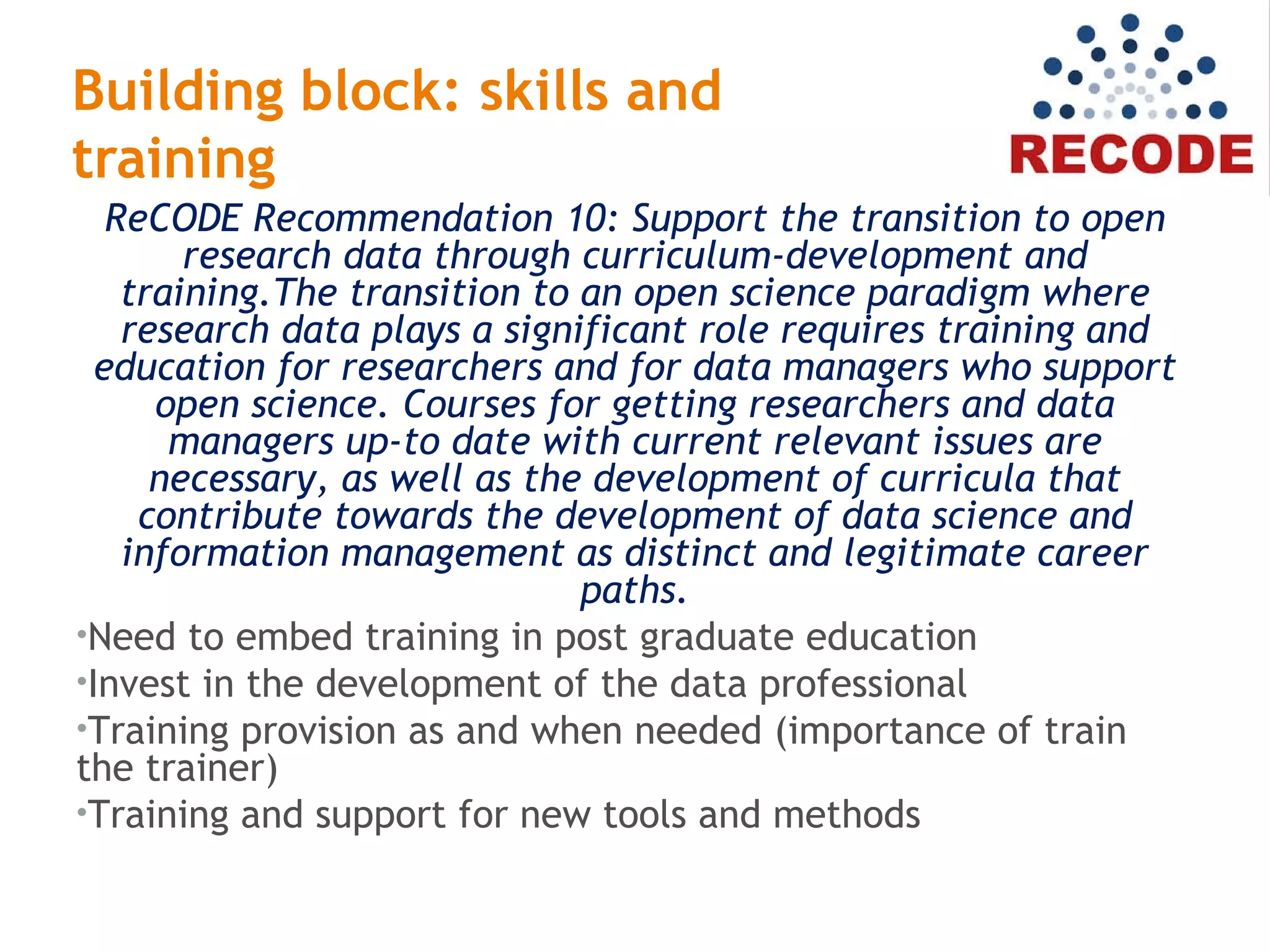 Building block: skills and
training
ReCODE Recommendation 10: Support the transition to open
research data through curriculum-development and
training.The transition to an open science paradigm where
research data plays a significant role requires training and
education for researchers and for data managers who support
open science. Courses for getting researchers and data
managers up-to date with current relevant issues are
necessary, as well as the development of curricula that
contribute towards the development of data science and
information management as distinct and legitimate career
paths.
•Need to embed training in post graduate education
•Invest in the development of the data professional
•Training provision as and when needed (importance of train
the trainer)
•Training and support for new tools and methods
 
