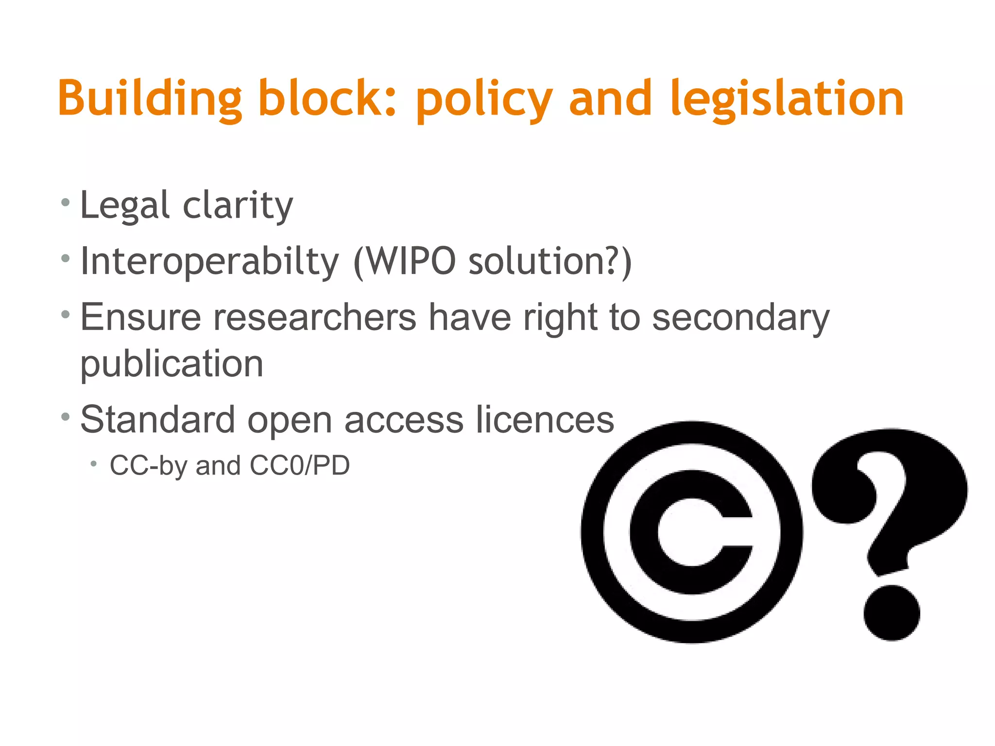 Building block: policy and legislation
• Legal clarity
• Interoperabilty (WIPO solution?)
• Ensure researchers have right to secondary
publication
• Standard open access licences
• CC-by and CC0/PD
 