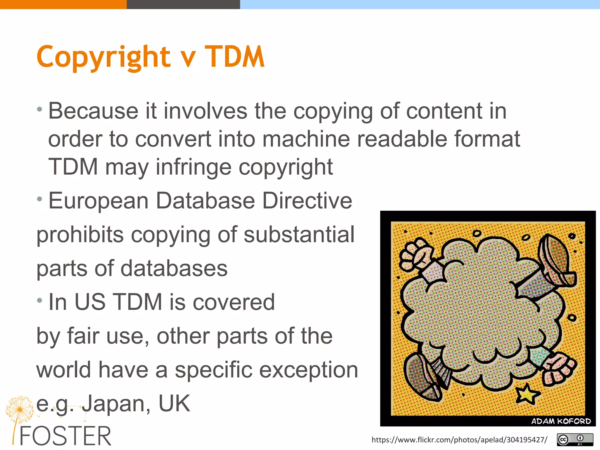 Copyright v TDM
• Because it involves the copying of content in
order to convert into machine readable format
TDM may infringe copyright
• European Database Directive
prohibits copying of substantial
parts of databases
• In US TDM is covered
by fair use, other parts of the
world have a specific exception
e.g. Japan, UK
https://www.flickr.com/photos/apelad/304195427/
 