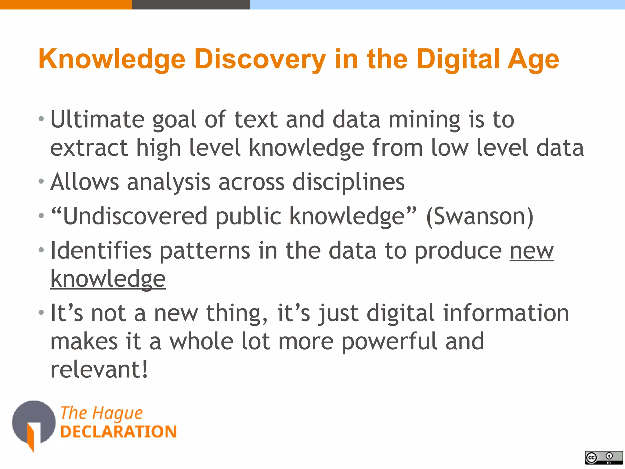 Knowledge Discovery in the Digital Age
• Ultimate goal of text and data mining is to
extract high level knowledge from low level data
• Allows analysis across disciplines
• “Undiscovered public knowledge” (Swanson)
• Identifies patterns in the data to produce new
knowledge
• It’s not a new thing, it’s just digital information
makes it a whole lot more powerful and
relevant!
 