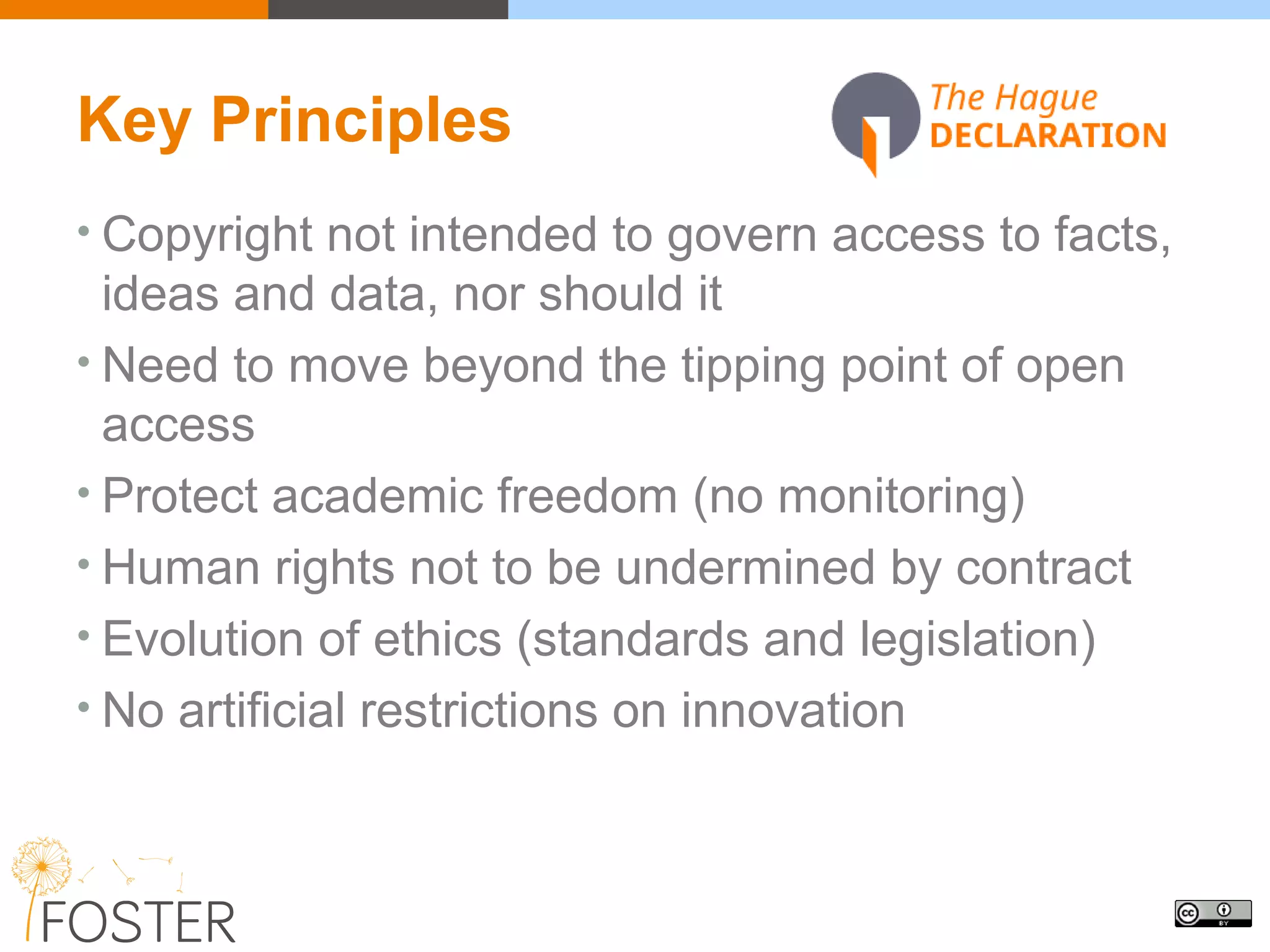 Key Principles
• Copyright not intended to govern access to facts,
ideas and data, nor should it
• Need to move beyond the tipping point of open
access
• Protect academic freedom (no monitoring)
• Human rights not to be undermined by contract
• Evolution of ethics (standards and legislation)
• No artificial restrictions on innovation
 