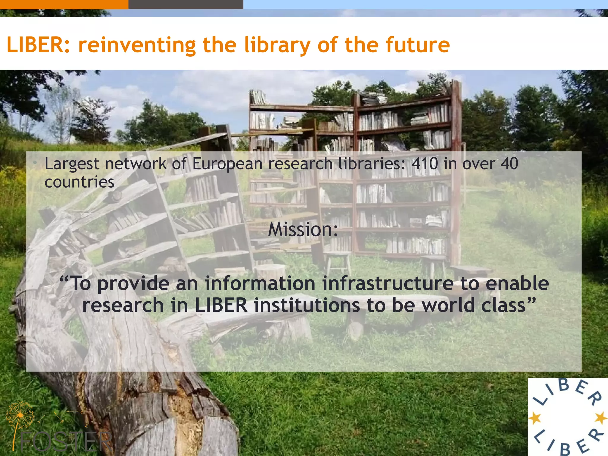 LIBER: reinventing the library of the future
• Largest network of European research libraries: 410 in over 40
countries
Mission:
“To provide an information infrastructure to enable
research in LIBER institutions to be world class”
 