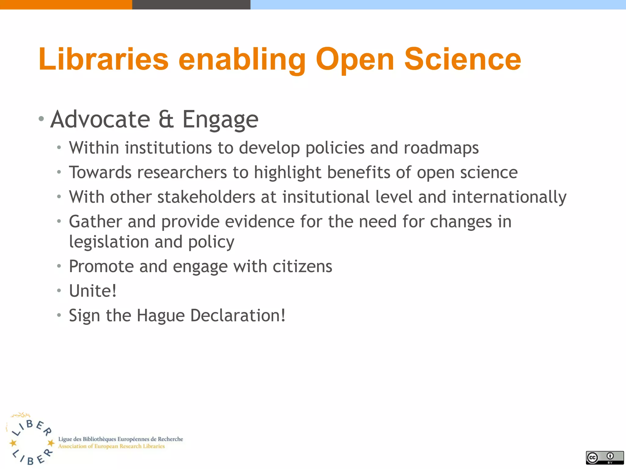 Libraries enabling Open Science
• Advocate & Engage
• Within institutions to develop policies and roadmaps
• Towards researchers to highlight benefits of open science
• With other stakeholders at insitutional level and internationally
• Gather and provide evidence for the need for changes in
legislation and policy
• Promote and engage with citizens
• Unite!
• Sign the Hague Declaration!
 