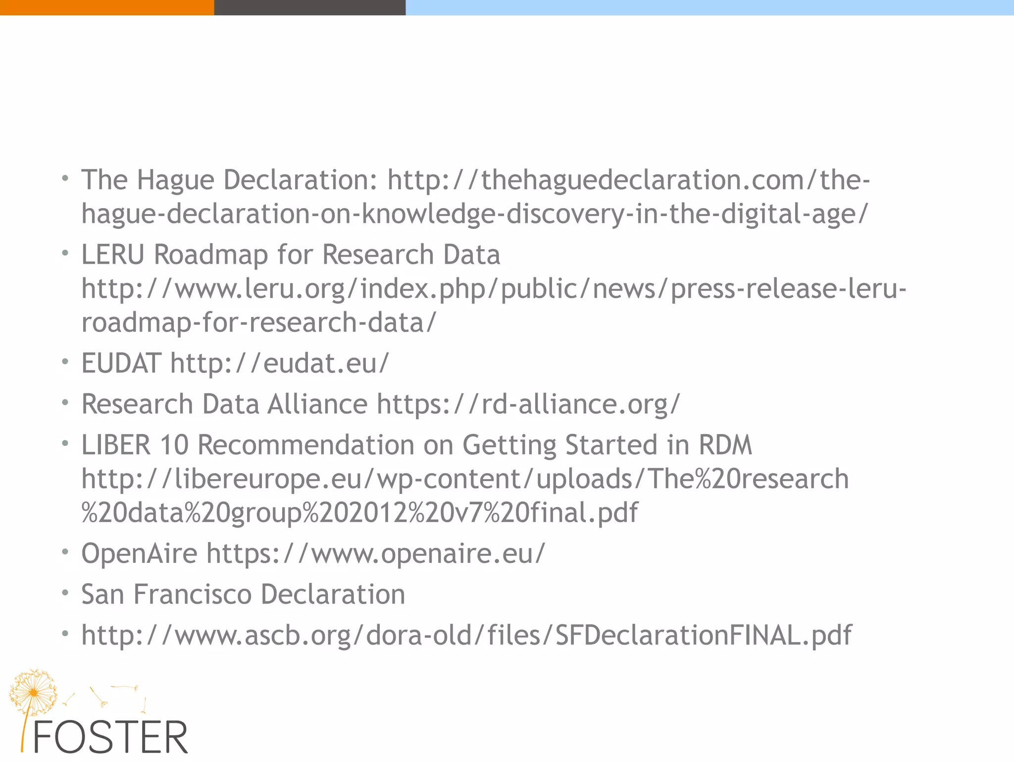 • The Hague Declaration: http://thehaguedeclaration.com/the-
hague-declaration-on-knowledge-discovery-in-the-digital-age/
• LERU Roadmap for Research Data
http://www.leru.org/index.php/public/news/press-release-leru-
roadmap-for-research-data/
• EUDAT http://eudat.eu/
• Research Data Alliance https://rd-alliance.org/
• LIBER 10 Recommendation on Getting Started in RDM
http://libereurope.eu/wp-content/uploads/The%20research
%20data%20group%202012%20v7%20final.pdf
• OpenAire https://www.openaire.eu/
• San Francisco Declaration
• http://www.ascb.org/dora-old/files/SFDeclarationFINAL.pdf
 