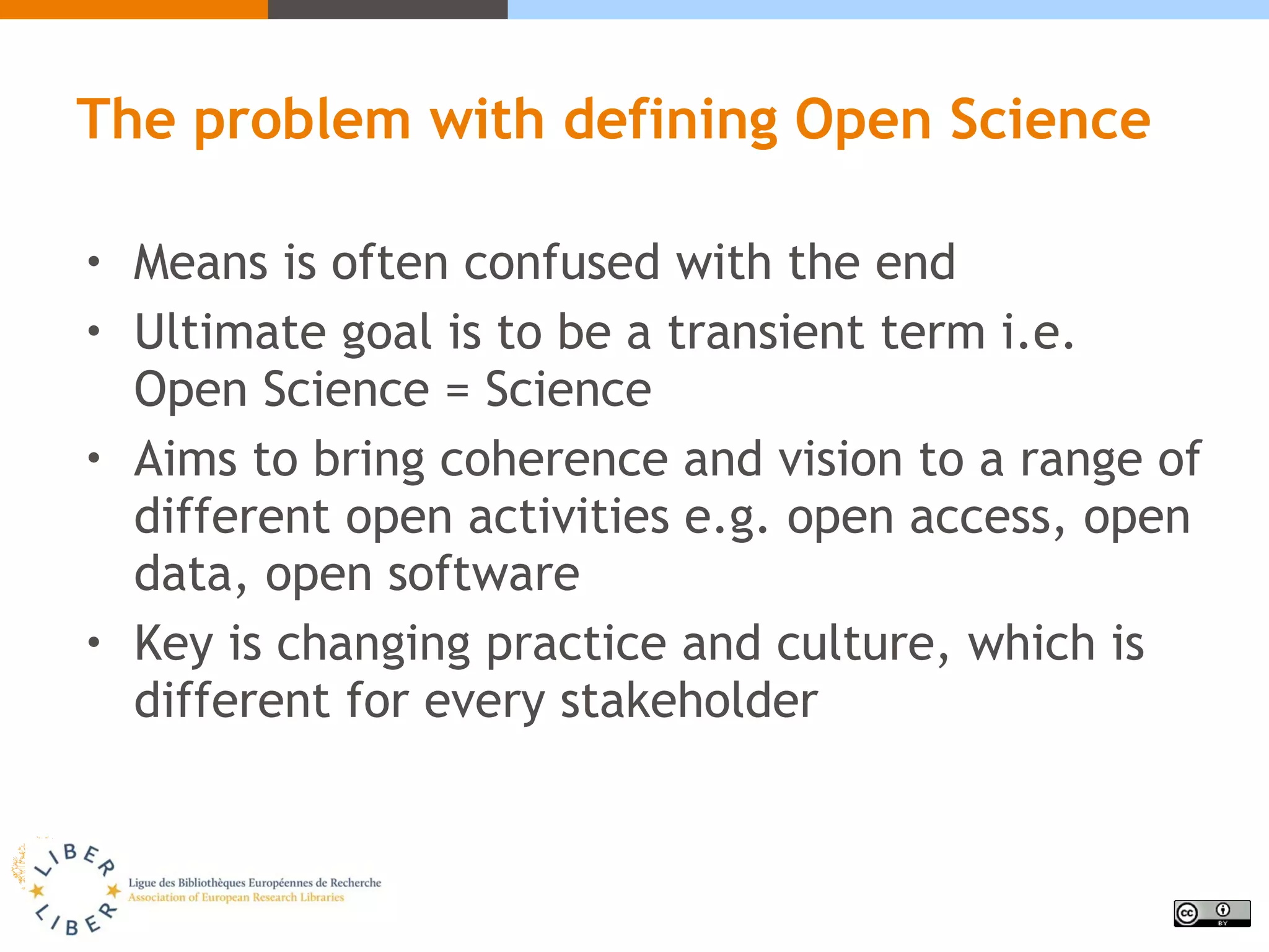 The problem with defining Open Science
• Means is often confused with the end
• Ultimate goal is to be a transient term i.e.
Open Science = Science
• Aims to bring coherence and vision to a range of
different open activities e.g. open access, open
data, open software
• Key is changing practice and culture, which is
different for every stakeholder
 