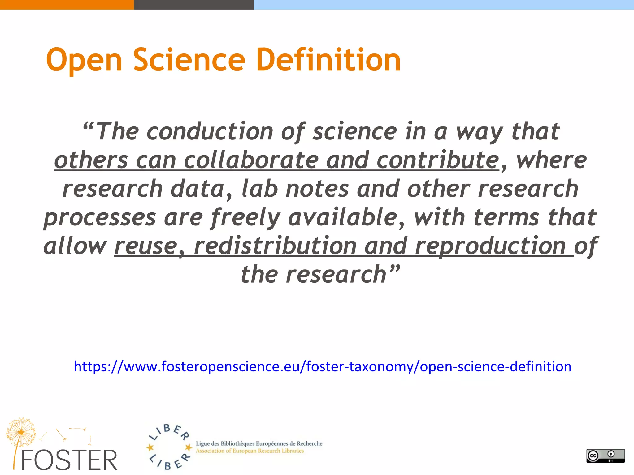 Open Science Definition
“The conduction of science in a way that
others can collaborate and contribute, where
research data, lab notes and other research
processes are freely available, with terms that
allow reuse, redistribution and reproduction of
the research”
https://www.fosteropenscience.eu/foster-taxonomy/open-science-definition
 