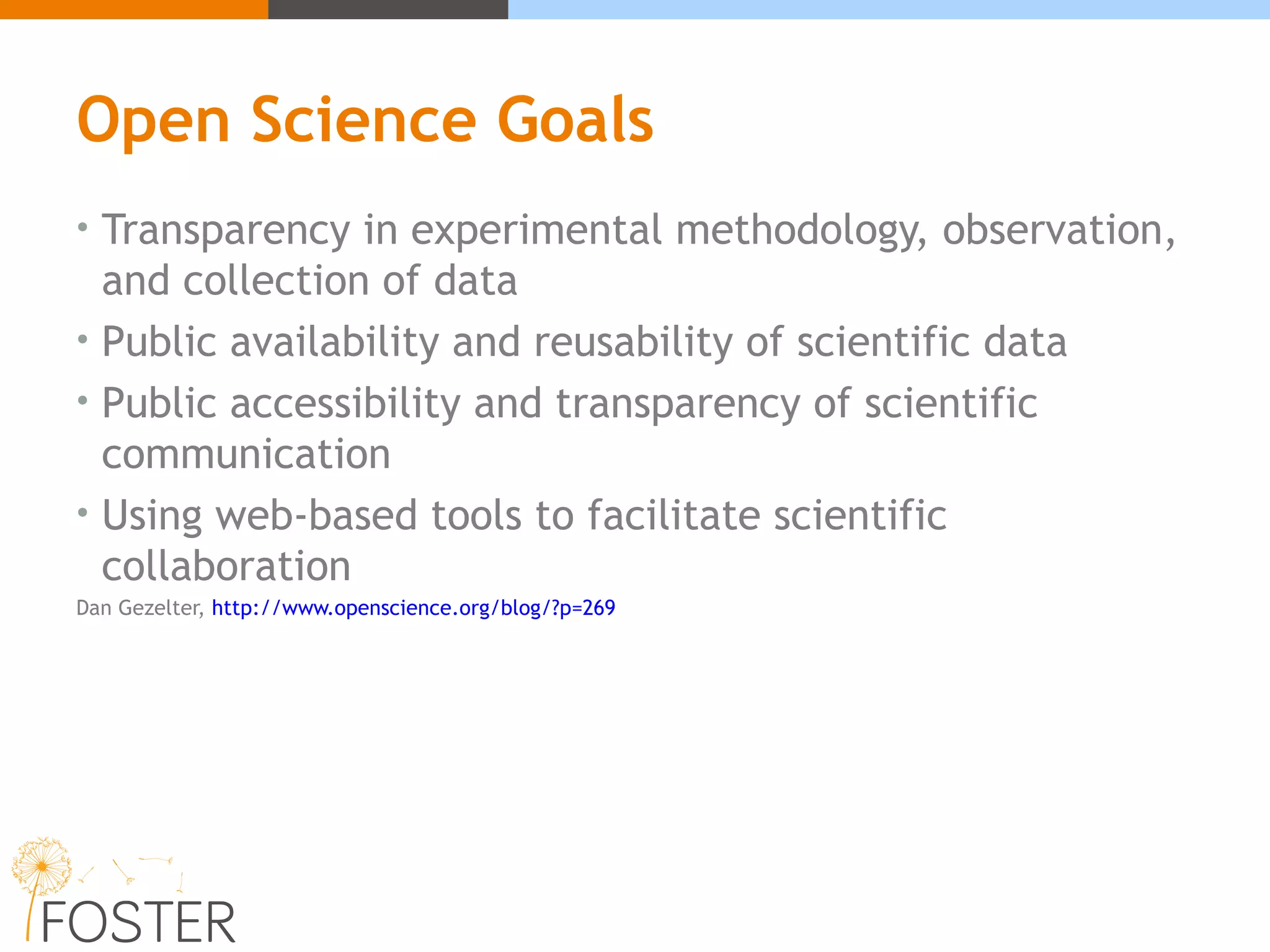 Open Science Goals
• Transparency in experimental methodology, observation,
and collection of data
• Public availability and reusability of scientific data
• Public accessibility and transparency of scientific
communication
• Using web-based tools to facilitate scientific
collaboration
Dan Gezelter, http://www.openscience.org/blog/?p=269
 