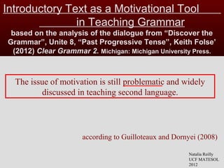 Introductory Text as a Motivational Tool
in Teaching Grammar
based on the analysis of the dialogue from “Discover the
Grammar”, Unite 8, “Past Progressive Tense”, Keith Folse’
(2012) Clear Grammar 2. Michigan: Michigan University Press.
The issue of motivation is still problematic and widely
discussed in teaching second language.
Natalia Reilly
UCF MATESOL
2012
according to Guilloteaux and Dornyei (2008)
 