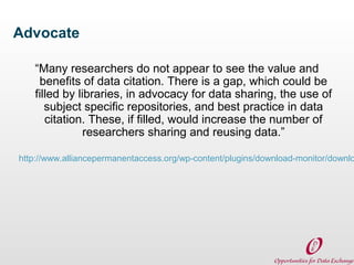 Advocate
“Many researchers do not appear to see the value and
benefits of data citation. There is a gap, which could be
filled by libraries, in advocacy for data sharing, the use of
subject specific repositories, and best practice in data
citation. These, if filled, would increase the number of
researchers sharing and reusing data.”

http://www.alliancepermanentaccess.org/wp-content/plugins/download-monitor/downlo

 