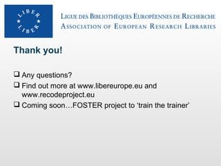Thank you!
 Any questions?
 Find out more at www.libereurope.eu and
www.recodeproject.eu
 Coming soon…FOSTER project to ‘train the trainer’

 