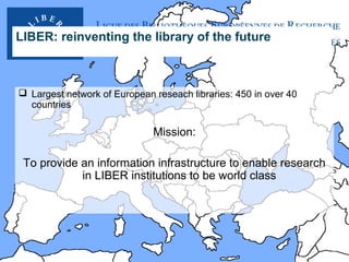 LIBER: reinventing the library of the future

 Largest network of European reseach libraries: 450 in over 40
countries

Mission:
To provide an information infrastructure to enable research
in LIBER institutions to be world class

 