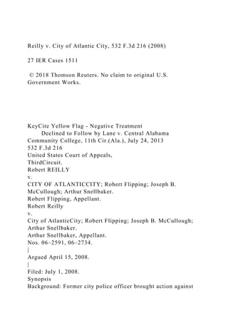 Reilly v. City of Atlantic City, 532 F.3d 216 (2008)
27 IER Cases 1511
© 2018 Thomson Reuters. No claim to original U.S.
Government Works.
KeyCite Yellow Flag - Negative Treatment
Declined to Follow by Lane v. Central Alabama
Community College, 11th Cir.(Ala.), July 24, 2013
532 F.3d 216
United States Court of Appeals,
ThirdCircuit.
Robert REILLY
v.
CITY OF ATLANTICCITY; Robert Flipping; Joseph B.
McCullough; Arthur Snellbaker.
Robert Flipping, Appellant.
Robert Reilly
v.
City of AtlanticCity; Robert Flipping; Joseph B. McCullough;
Arthur Snellbaker.
Arthur Snellbaker, Appellant.
Nos. 06–2591, 06–2734.
|
Argued April 15, 2008.
|
Filed: July 1, 2008.
Synopsis
Background: Former city police officer brought action against
 