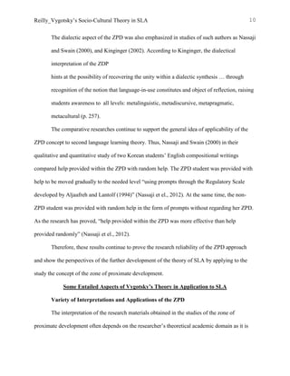 Reilly_Vygotsky’s Socio-Cultural Theory in SLA 10
The dialectic aspect of the ZPD was also emphasized in studies of such authors as Nassaji
and Swain (2000), and Kinginger (2002). According to Kinginger, the dialectical
interpretation of the ZDP
hints at the possibility of recovering the unity within a dialectic synthesis … through
recognition of the notion that language-in-use constitutes and object of reflection, raising
students awareness to all levels: metalinguistic, metadiscursive, metapragmatic,
metacultural (p. 257).
The comparative researches continue to support the general idea of applicability of the
ZPD concept to second language learning theory. Thus, Nassaji and Swain (2000) in their
qualitative and quantitative study of two Korean students’ English compositional writings
compared help provided within the ZPD with random help. The ZPD student was provided with
help to be moved gradually to the needed level “using prompts through the Regulatory Scale
developed by Aljaafreh and Lantolf (1994)” (Nassaji et el., 2012). At the same time, the non-
ZPD student was provided with random help in the form of prompts without regarding her ZPD.
As the research has proved, “help provided within the ZPD was more effective than help
provided randomly” (Nassaji et el., 2012).
Therefore, these results continue to prove the research reliability of the ZPD approach
and show the perspectives of the further development of the theory of SLA by applying to the
study the concept of the zone of proximate development.
Some Entailed Aspects of Vygotsky’s Theory in Application to SLA
Variety of Interpretations and Applications of the ZPD
The interpretation of the research materials obtained in the studies of the zone of
proximate development often depends on the researcher’s theoretical academic domain as it is
 
