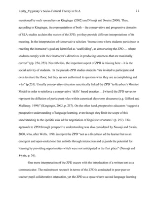 Reilly_Vygotsky’s Socio-Cultural Theory in SLA 11
mentioned by such researchers as Kinginger (2002) and Nissaji and Swain (2000). Thus,
according to Kinginger, the representatives of both – the conservative and progressive domains
of SLA studies acclaim the matter of the ZPD, yet they provide different interpretations of its
meaning. In the interpretation of conservative scholars “interactions where students participate in
reaching the instructor’s goal are identified as ‘scaffolding’, as constructing the ZPD … where
students comply with their instructor’s directives in producing sentences that are maximally
correct” (pp. 254, 255). Nevertheless, the important aspect of ZPD is missing here – it is the
social activity of students. In the pseudo-ZPD studies students “are invited to participate and
even to share the floor; but they are not authorized to question what they are accomplishing and
why” (p.255). Usually conservative educators uncritically linked the ZPD “to Krashen’s Monitor
Model in order to reinforce a conservative ‘skills’ based practice … [where] the ZPD serves to
represent the diffusion of participant roles within canonical classroom discourse (e.g. Gifford and
Mullaney, 1999)” (Kinginger, 2002, p. 257). On the other hand, progressive educators “suggest a
prospective understanding of language learning, even though they limit the scope of this
understanding to the specific case of the negotiation of linguistic structures” (p. 257). This
approach to ZPD through prospective understanding was also considered by Nassaji and Swain,
2000, who, after Wells, 1998, interpret the ZPD “not as a fixed trait of the learner but as an
emergent and open-ended one that unfolds through interaction and expands the potential for
learning by providing opportunities which were not anticipated in the first place” (Nassaji and
Swain, p. 36).
One more interpretation of the ZPD occurs with the introduction of a written text as a
communicator. The mainstream research in terms of the ZPD is conducted in peer-peer or
teacher-pupil collaborative interaction, yet the ZPD as a space where second language learning
 