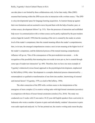 Reilly_Vygotsky’s Socio-Cultural Theory in SLA 12
can take place is not limited by these collaborations only. In her later study, Ohta (2005)
assumed that learning within the ZPD occurs also in interaction with a written source, “The ZPD
is a key developmental space for language learning acquisition. As learners bump up against
their own limitations and are assisted to move beyond them with the help of teacher, peer, or
written source, development follows” (p. 513). How the processes of interaction and scaffolded
help occur via communication with a written source can be partly explained by the post-modern
notion (Appel & Lantolf, 1994) that the meaning of the text is created by the reader at certain
level of the reader’s competence; then the created meaning affects the reader’s comprehension;
then, in its turn, the emerged comprehension creates a next in turn meaning at the higher level of
the reader’s competence, and the dialectical process of the mutual meaning-comprehension
influence will go on, “One of the consequences of the post-modernist movement … is the
recognition of the possibility that meaning does not reside in texts per se, but is created through
some type of reader-text interaction” (p. 449). Therefore, here we have one more example of
Vygotsky’s dialectical (versus linear) approach to the psychological development, emphasized
by McCafferty (1994), when “development is a complex dialectical process characterized by …
metamorphosis or qualitative transformation of one form into another, intertwining of external
and internal factors” (Vygotsky, 1978, as cited in McCafferty, 1994).
The other connection of the ZPD with a written source is the interpretation of the
emergence of more complex L2 in creative writing tasks with high formal constraints (acrostics)
in comparison with those of looser formal constraints (similes) (Tin, 2010). The study was
conducted over 2 weeks with 23 non-native 18-22 year-old English speakers from a university in
Indonesia who wrote a number of poems in pairs and individually; students’ discussions in pairs
were audio taped and analyzed. As Tin has pointed out, the creative writing tasks mean the play
 