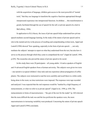 Reilly_Vygotsky’s Socio-Cultural Theory in SLA 14
with the acquisition of language, children gain access to the most powerful of “mental
tools,” that they use language to transform the cognitive functions appropriated through
interpersonal experience into intrapersonal functions. In children … this transformation is
greatly facilitated through the use of speech for the self, or private speech (As cited in
McCafferty, 1994).
In application to SLA theory, the issue of private speech helps understand how private
speech mediates second language learning. In the study of the nature of private speech and its
role in the mental activity in the process of recalling and comprehending written texts, Appel and
Lantolf (1994) showed “how speaking, especially in the form of private speech …, not only
mediates the subjects’ attempts to report on what they understand from the text, but also how it
serves as the process through which they come to comprehend the text” (Appel & Lantolf, 1994,
p.439). The researches also proved the nature of private speech to be social.
In this study there were 28 participants – all young adults: 14 native speakers of English
and 14 advanced English speakers from a German university. The subjects were given two texts
– one narrative (a typical children’s fairy tale) and one expository (about propagation of coffee
plants). The subjects were instructed to read the texts carefully and recall them in a while orally
being alone in the room; no time restrictions were imposed. The responses were tape recorded
and analyzed. I was expected that the oral responses would be “marked by a high frequency of
metacomments, or what we refer to as private speech” (Appel et al., 1994, p. 439). The
metacomments in forms of macrostructures – “the gist of the text for the reader” (p. 443) showed
that the more difficult the task was and the less proficient the speakers were, the more
macrostructures in increasing variability were produced. Concerning the nature of private speech
Appel and Lantolf (1994) concluded,
 