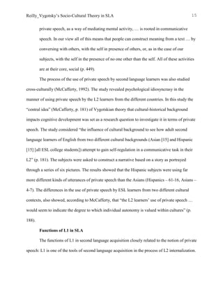 Reilly_Vygotsky’s Socio-Cultural Theory in SLA 15
private speech, as a way of mediating mental activity, … is rooted in communicative
speech. In our view all of this means that people can construct meaning from a text … by
conversing with others, with the self in presence of others, or, as in the case of our
subjects, with the self in the presence of no one other than the self. All of these activities
are at their core, social (p. 449).
The process of the use of private speech by second language learners was also studied
cross-culturally (McCafferty, 1992). The study revealed psychological idiosyncrasy in the
manner of using private speech by the L2 learners from the different countries. In this study the
“central idea” (McCafferty, p. 181) of Vygotskian theory that cultural-historical background
impacts cognitive development was set as a research question to investigate it in terms of private
speech. The study considered “the influence of cultural background to see how adult second
language learners of English from two different cultural backgrounds (Asian [15] and Hispanic
[15] [all ESL college students]) attempt to gain self-regulation in a communicative task in their
L2” (p. 181). The subjects were asked to construct a narrative based on a story as portrayed
through a series of six pictures. The results showed that the Hispanic subjects were using far
more different kinds of utterances of private speech than the Asians (Hispanics – 61-16, Asians –
4-7). The differences in the use of private speech by ESL learners from two different cultural
contexts, also showed, according to McCafferty, that “the L2 learners’ use of private speech …
would seem to indicate the degree to which individual autonomy is valued within cultures” (p.
188).
Functions of L1 in SLA
The functions of L1 in second language acquisition closely related to the notion of private
speech: L1 is one of the tools of second language acquisition in the process of L2 internalization.
 