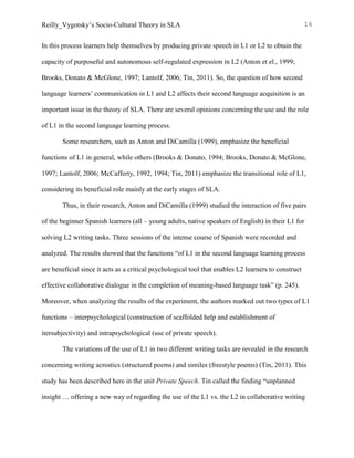 Reilly_Vygotsky’s Socio-Cultural Theory in SLA 16
In this process learners help themselves by producing private speech in L1 or L2 to obtain the
capacity of purposeful and autonomous self-regulated expression in L2 (Anton et el., 1999;
Brooks, Donato & McGlone, 1997; Lantolf, 2006; Tin, 2011). So, the question of how second
language learners’ communication in L1 and L2 affects their second language acquisition is an
important issue in the theory of SLA. There are several opinions concerning the use and the role
of L1 in the second language learning process.
Some researchers, such as Anton and DiCamilla (1999), emphasize the beneficial
functions of L1 in general, while others (Brooks & Donato, 1994; Brooks, Donato & McGlone,
1997; Lantolf, 2006; McCafferty, 1992, 1994; Tin, 2011) emphasize the transitional role of L1,
considering its beneficial role mainly at the early stages of SLA.
Thus, in their research, Anton and DiCamilla (1999) studied the interaction of five pairs
of the beginner Spanish learners (all – young adults, native speakers of English) in their L1 for
solving L2 writing tasks. Three sessions of the intense course of Spanish were recorded and
analyzed. The results showed that the functions “of L1 in the second language learning process
are beneficial since it acts as a critical psychological tool that enables L2 learners to construct
effective collaborative dialogue in the completion of meaning-based language task” (p. 245).
Moreover, when analyzing the results of the experiment, the authors marked out two types of L1
functions – interpsychological (construction of scaffolded help and establishment of
itersubjectivity) and intrapsychological (use of private speech).
The variations of the use of L1 in two different writing tasks are revealed in the research
concerning writing acrostics (structured poems) and similes (freestyle poems) (Tin, 2011). This
study has been described here in the unit Private Speech. Tin called the finding “unplanned
insight … offering a new way of regarding the use of the L1 vs. the L2 in collaborative writing
 