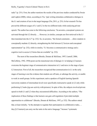 Reilly_Vygotsky’s Socio-Cultural Theory in SLA 17
tasks” (p. 231). First, the author mentions the results of the previous studies conducted by Swain
and Lapkin (2000), where, according to Tin, “pair writing stimulates collaborative dialogue in
the L1 and creation of text in the target language (Tin, 2011, p. 231). In her research Tin has
proved the different usages of L1 and L2 in the two different tasks while analyzing private
speech. The author has come to the following conclusion, “In acrostics, conceptual systems are
activated through the L2 directly. … However, in similes, concepts are first retrieved in the L1
then translated into the L2” (p. 232). So, in acrostics, “the formal constraints … allow students to
conceptually mediate L2 directly, strengthening the link between L2 lexicon and conceptual
representation” (p. 232), while in similes, “L1 becomes a communicative strategy and a
cognitive tool to access L2 forms that are available” (p. 232).
The most of the researchers (Brooks, Donato & McGlone, 1997; Lantolf, 2006;
McCafferty, 1992, 1994) point out the transitional role of dialogic L1 in helping L2 learners
overcome the beginner stage of communicative interaction in L1 and move to the stage of pure
L2 interaction. First of all, the researchers recognized that communication in L1 at the early
stages of learning is not the evidence that students are off-task, or sabotage the activity, or unable
to work in small groups. In this experiment, native speakers of English learning Spanish
(university students of intermediate level) were specifically instructed to speak in L2 only while
performing L2 tasks (jig-saw activity with pictures). In spite of this, the subjects involved private
speech in both L1 and L2 when they encountered difficulties. According to the authors, “The
implication of these findings is that learners can gain self-regulation if provided multiple
opportunities to collaborate” (Brooks, Donato & McGlone, 1997, p. 532). The authors stated
that, at least initially, “in the attempts to regulate their participation in collaborative tasks, …
they [L2 learners] can carry out the tasks in the native language,” because “systematic
 